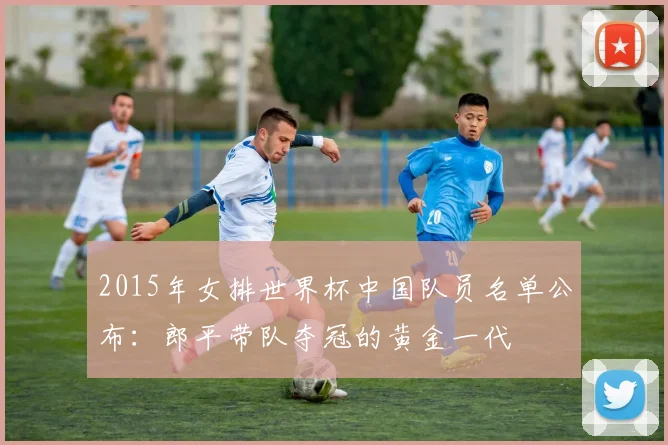 2015年女排世界杯中国队员名单公布：郎平带队夺冠的黄金一代