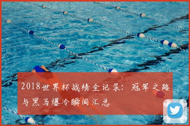 2018世界杯战绩全记录：冠军之路与黑马爆冷瞬间汇总