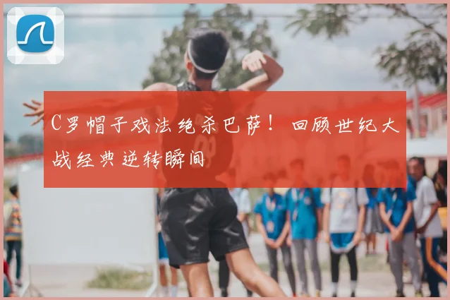 C罗帽子戏法绝杀巴萨！回顾世纪大战经典逆转瞬间