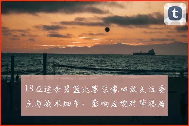 18亚运会男篮比赛录像回放关注要点与战术细节，影响后续对阵格局
