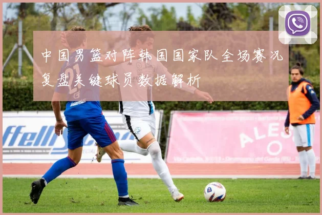 中国男篮对阵韩国国家队全场赛况复盘关键球员数据解析