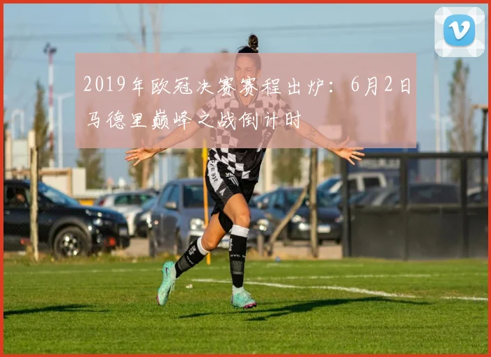 2019年欧冠决赛赛程出炉：6月2日马德里巅峰之战倒计时