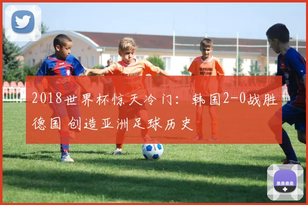 2018世界杯惊天冷门：韩国2-0战胜德国 创造亚洲足球历史