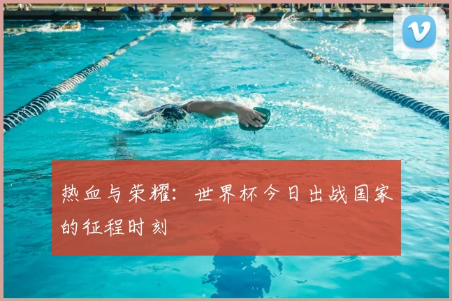 热血与荣耀：世界杯今日出战国家的征程时刻