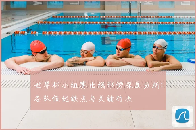 世界杯小组赛出线形势深度分析：各队伍优缺点与关键对决