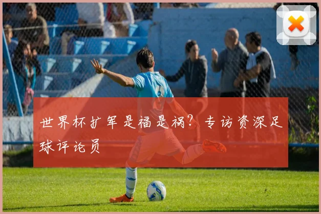 世界杯扩军是福是祸？专访资深足球评论员