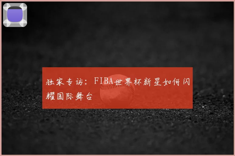 独家专访：FIBA世界杯新星如何闪耀国际舞台