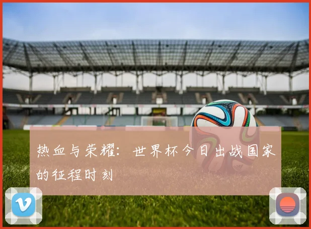 热血与荣耀：世界杯今日出战国家的征程时刻