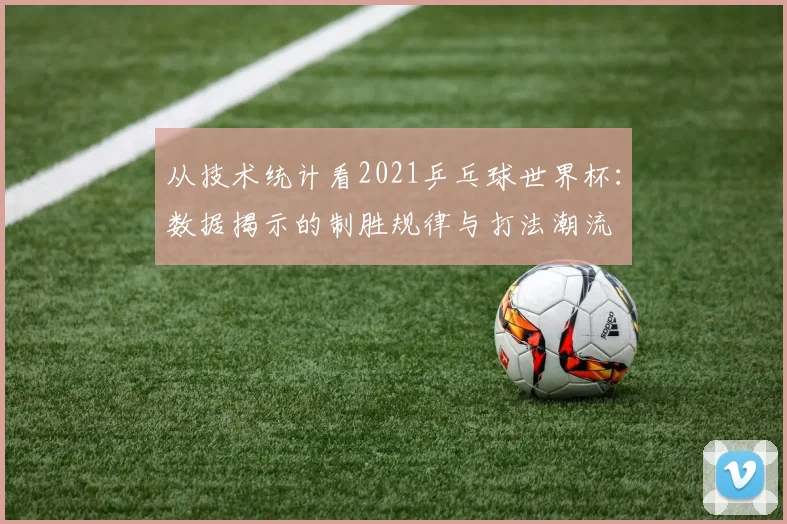 从技术统计看2021乒乓球世界杯：数据揭示的制胜规律与打法潮流