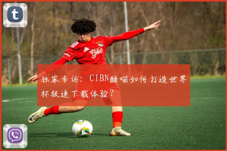 独家专访：CIBN酷喵如何打造世界杯极速下载体验？