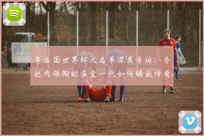 年法国世界杯大名单深度专访:齐达内领衔的黄金一代如何铸就传奇
