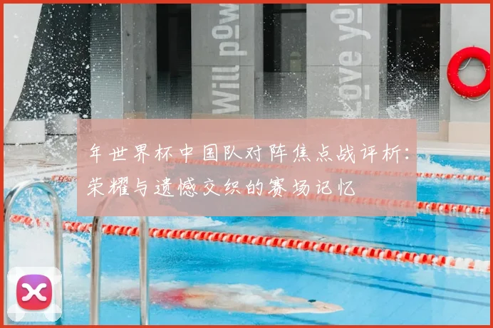 年世界杯中国队对阵焦点战评析：荣耀与遗憾交织的赛场记忆
