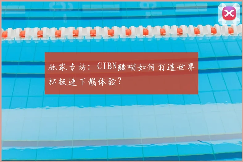 独家专访：CIBN酷喵如何打造世界杯极速下载体验？